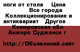 ноги от стола. › Цена ­ 12 000 - Все города Коллекционирование и антиквариат » Другое   . Кемеровская обл.,Анжеро-Судженск г.